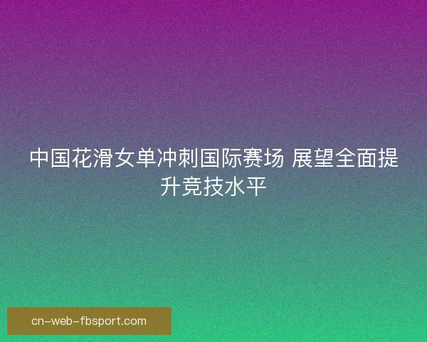 中国花滑女单冲刺国际赛场 展望全面提升竞技水平 中国花滑女单冲刺国际赛场 展望全面提升竞技水平