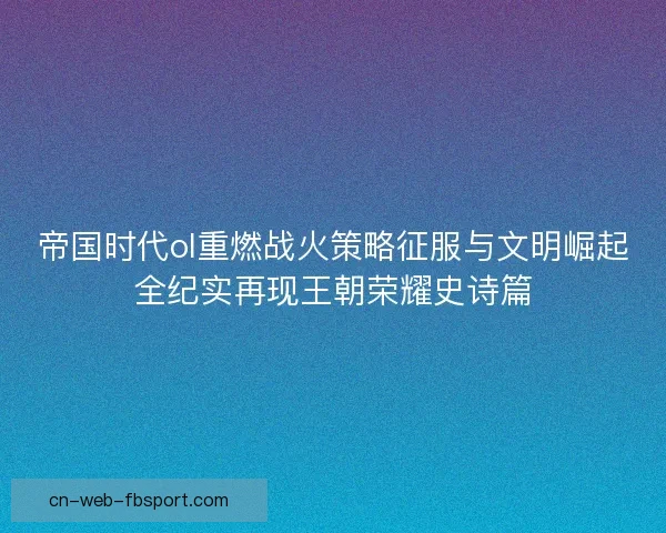 帝国时代ol重燃战火策略征服与文明崛起全纪实再现王朝荣耀史诗篇 帝国时代ol重燃战火策略征服与文明崛起全纪实再现王朝荣耀史诗篇