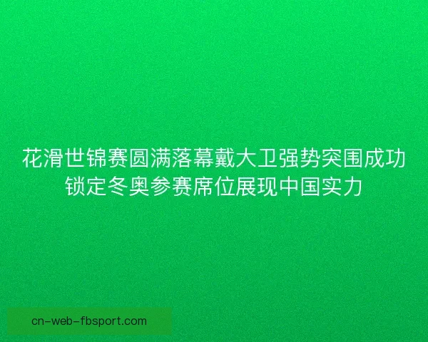 花滑世锦赛圆满落幕戴大卫强势突围成功锁定冬奥参赛席位展现中国实力