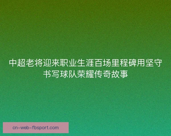 中超老将迎来职业生涯百场里程碑用坚守书写球队荣耀传奇故事