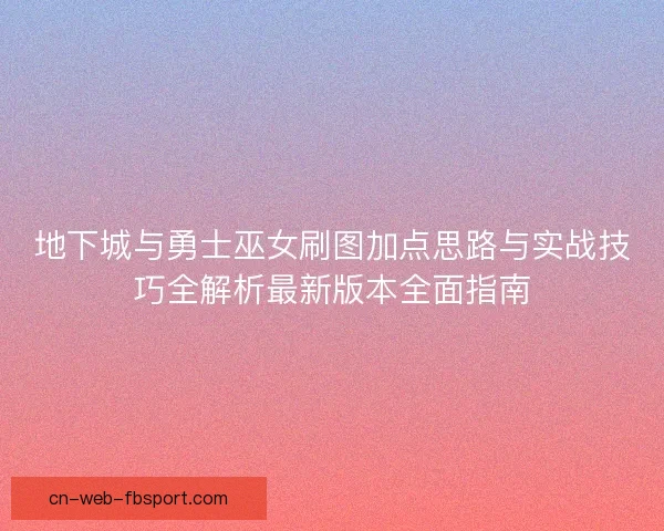 地下城与勇士巫女刷图加点思路与实战技巧全解析最新版本全面指南