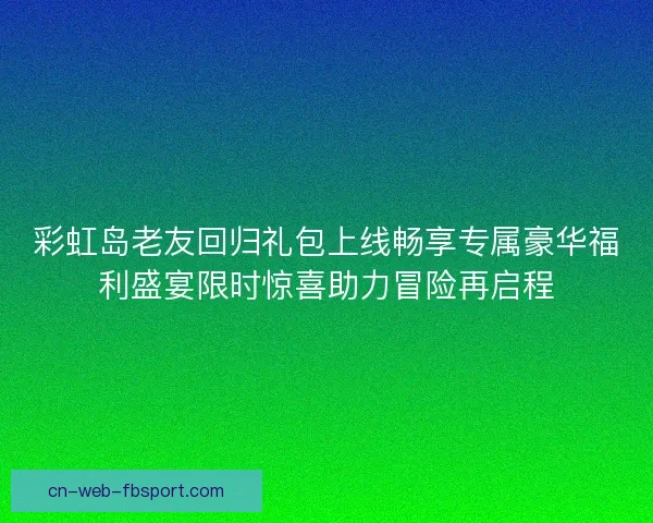 彩虹岛老友回归礼包上线畅享专属豪华福利盛宴限时惊喜助力冒险再启程