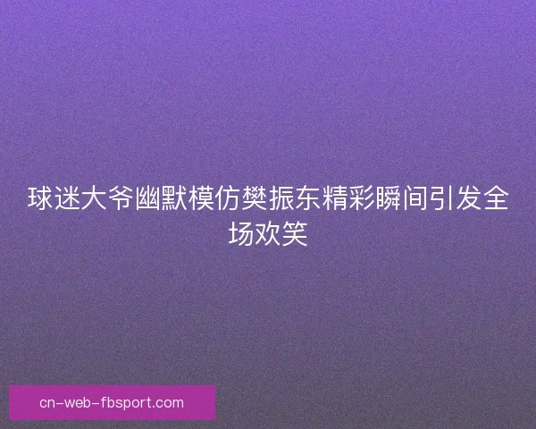 球迷大爷幽默模仿樊振东精彩瞬间引发全场欢笑 球迷大爷幽默模仿樊振东精彩瞬间引发全场欢笑