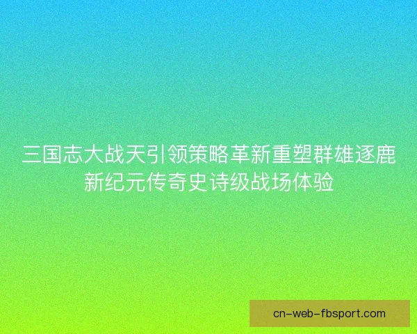 三国志大战天引领策略革新重塑群雄逐鹿新纪元传奇史诗级战场体验