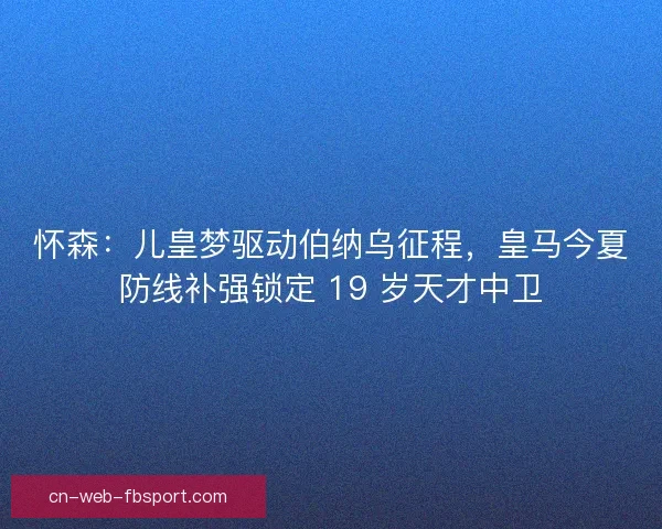 怀森：儿皇梦驱动伯纳乌征程，皇马今夏防线补强锁定 19 岁天才中卫