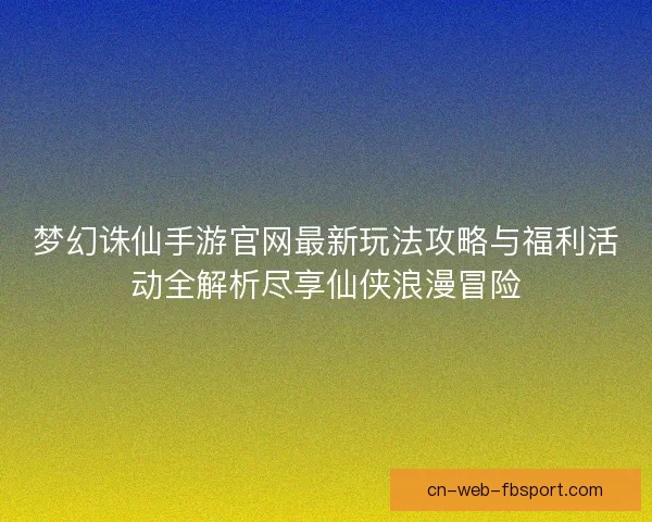 梦幻诛仙手游官网最新玩法攻略与福利活动全解析尽享仙侠浪漫冒险 梦幻诛仙手游官网最新玩法攻略与福利活动全解析尽享仙侠浪漫冒险