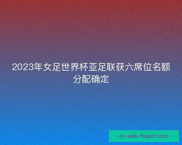 2023年女足世界杯亚足联获六席位名额分配确定 2023年女足世界杯亚足联获六席位名额分配确定