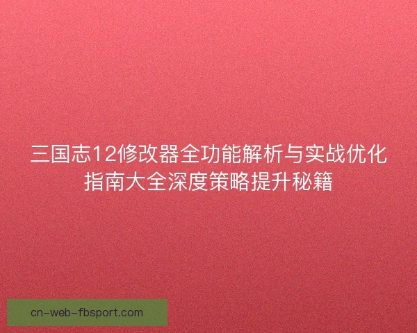 三国志12修改器全功能解析与实战优化指南大全深度策略提升秘籍