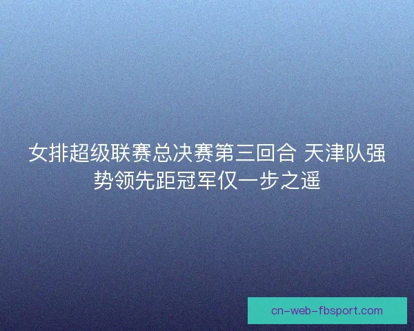 女排超级联赛总决赛第三回合 天津队强势领先距冠军仅一步之遥 女排超级联赛总决赛第三回合 天津队强势领先距冠军仅一步之遥